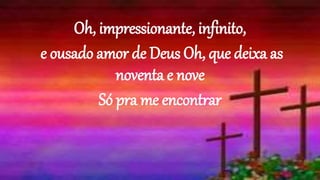 Oh, impressionante, infinito,
e ousado amor de Deus Oh, que deixa as
noventa e nove
Só pra me encontrar
 