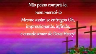 Não posso comprá-lo,
nem merecê-lo
Mesmo assim se entregou Oh,
impressionante, infinito,
e ousado amor de Deus Heeey!
 