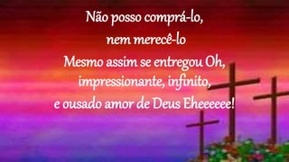 Não posso comprá-lo,
nem merecê-lo
Mesmo assim se entregou Oh,
impressionante, infinito,
e ousado amor de Deus Eheeeeee!
 