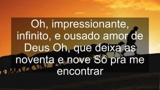 Oh, impressionante,
infinito, e ousado amor de
Deus Oh, que deixa as
noventa e nove Só pra me
encontrar
 