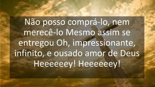 Não posso comprá-lo, nem
merecê-lo Mesmo assim se
entregou Oh, impressionante,
infinito, e ousado amor de Deus
Heeeeeey! Heeeeeey!
 