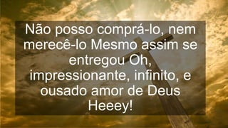 Não posso comprá-lo, nem
merecê-lo Mesmo assim se
entregou Oh,
impressionante, infinito, e
ousado amor de Deus
Heeey!
 
