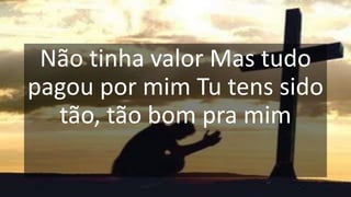 Não tinha valor Mas tudo
pagou por mim Tu tens sido
tão, tão bom pra mim
 