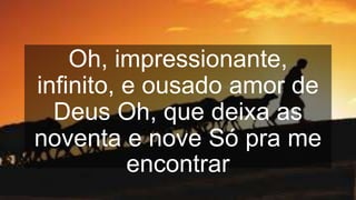 Oh, impressionante,
infinito, e ousado amor de
Deus Oh, que deixa as
noventa e nove Só pra me
encontrar
 