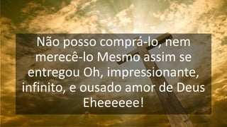 Não posso comprá-lo, nem
merecê-lo Mesmo assim se
entregou Oh, impressionante,
infinito, e ousado amor de Deus
Eheeeeee!
 