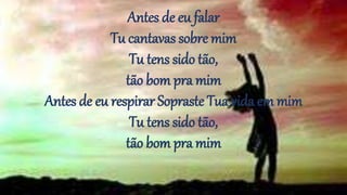 Antes de eu falar
Tu cantavas sobre mim
Tu tens sido tão,
tão bom pra mim
Antes de eu respirar Sopraste Tua vida em mim
Tu tens sido tão,
tão bom pra mim
 