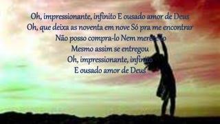 Oh, impressionante, infinito E ousado amor de Deus
Oh, que deixa as noventa em nove Só pra me encontrar
Não posso compra-lo Nemmerece-lo
Mesmo assimse entregou
Oh, impressionante, infinito
E ousado amor de Deus
 