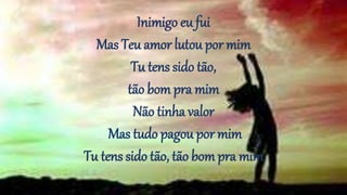 Inimigo eu fui
Mas Teu amor lutou por mim
Tu tens sido tão,
tão bom pra mim
Não tinha valor
Mas tudo pagou por mim
Tu tens sido tão, tão bompra mim
 