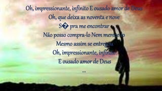 Oh, impressionante, infinito E ousado amor de Deus
Oh, que deixa as noventa e nove
S� pra me encontrar
Não posso compra-lo Nemmerece-lo
Mesmo assim se entregou
Oh, impressionante, infinito
E ousado amor de Deus
...
 
