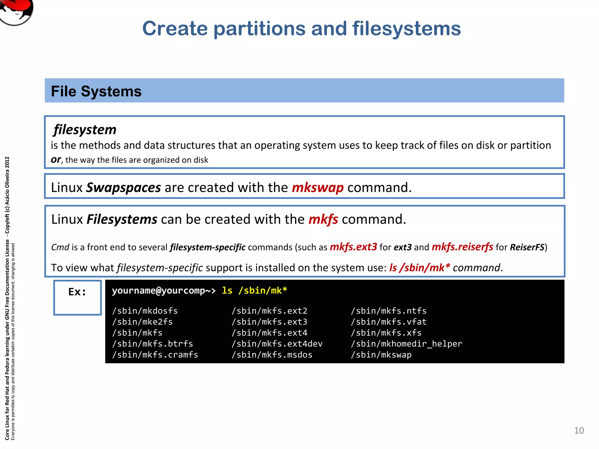CoreLinuxforRedHatandFedoralearningunderGNUFreeDocumentationLicense-Copyleft(c)AcácioOliveira2012
Everyoneispermittedtocopyanddistributeverbatimcopiesofthislicensedocument,changingisallowed
File Systems
10
filesystem
is the methods and data structures that an operating system uses to keep track of files on disk or partition
or, the way the files are organized on disk
Linux Filesystems can be created with the mkfs command.
Cmd is a front end to several filesystem-specific commands (such as mkfs.ext3 for ext3 and mkfs.reiserfs for ReiserFS)
To view what filesystem-specific support is installed on the system use: ls /sbin/mk* command.
Linux Swapspaces are created with the mkswap command.
Ex: yourname@yourcomp~> ls /sbin/mk*
/sbin/mkdosfs /sbin/mkfs.ext2 /sbin/mkfs.ntfs
/sbin/mke2fs /sbin/mkfs.ext3 /sbin/mkfs.vfat
/sbin/mkfs /sbin/mkfs.ext4 /sbin/mkfs.xfs
/sbin/mkfs.btrfs /sbin/mkfs.ext4dev /sbin/mkhomedir_helper
/sbin/mkfs.cramfs /sbin/mkfs.msdos /sbin/mkswap
Create partitions and filesystems
 