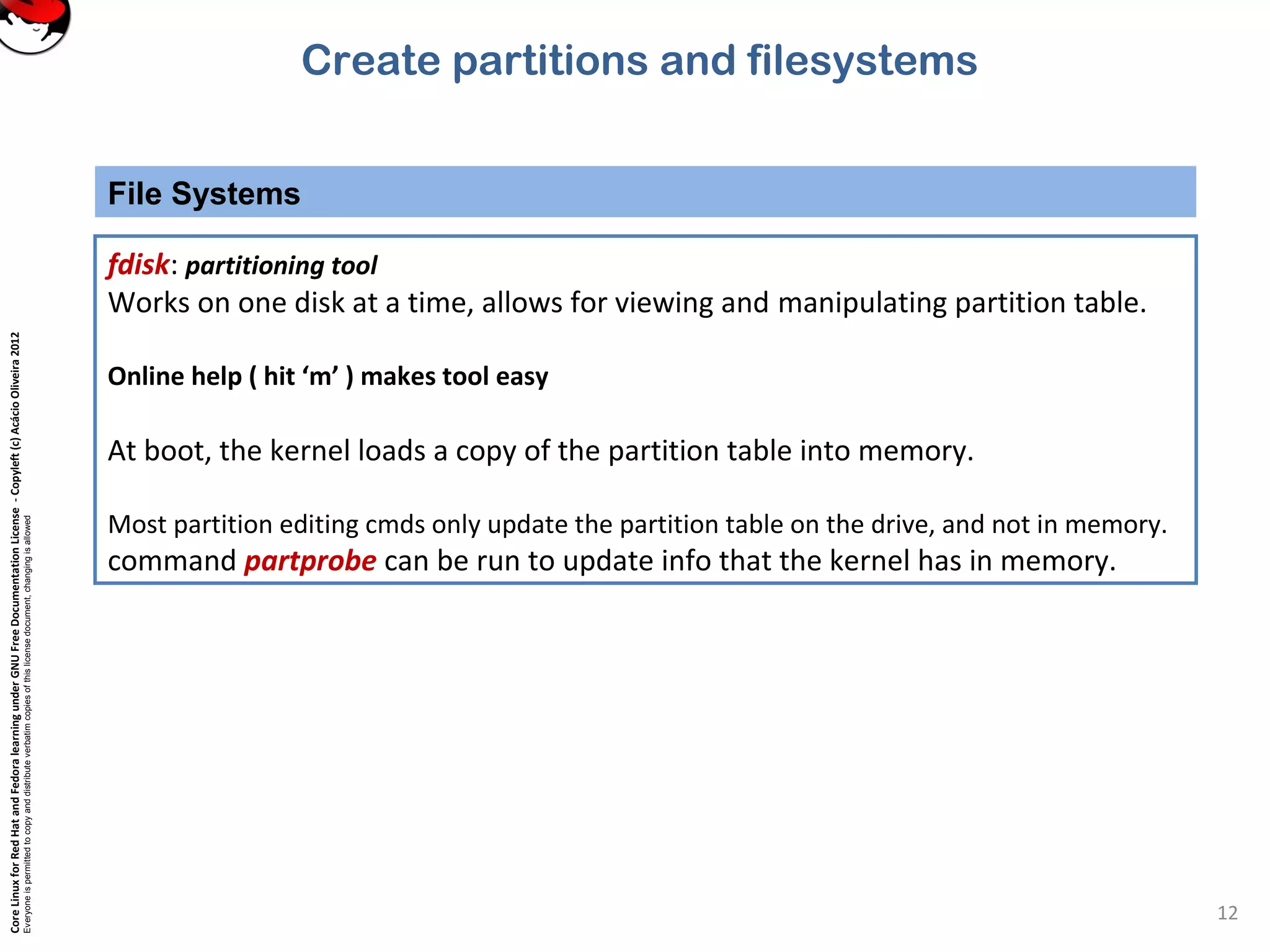 CoreLinuxforRedHatandFedoralearningunderGNUFreeDocumentationLicense-Copyleft(c)AcácioOliveira2012
Everyoneispermittedtocopyanddistributeverbatimcopiesofthislicensedocument,changingisallowed
File Systems
12
fdisk: partitioning tool
Works on one disk at a time, allows for viewing and manipulating partition table.
Online help ( hit ‘m’ ) makes tool easy
At boot, the kernel loads a copy of the partition table into memory.
Most partition editing cmds only update the partition table on the drive, and not in memory.
command partprobe can be run to update info that the kernel has in memory.
Create partitions and filesystems
 