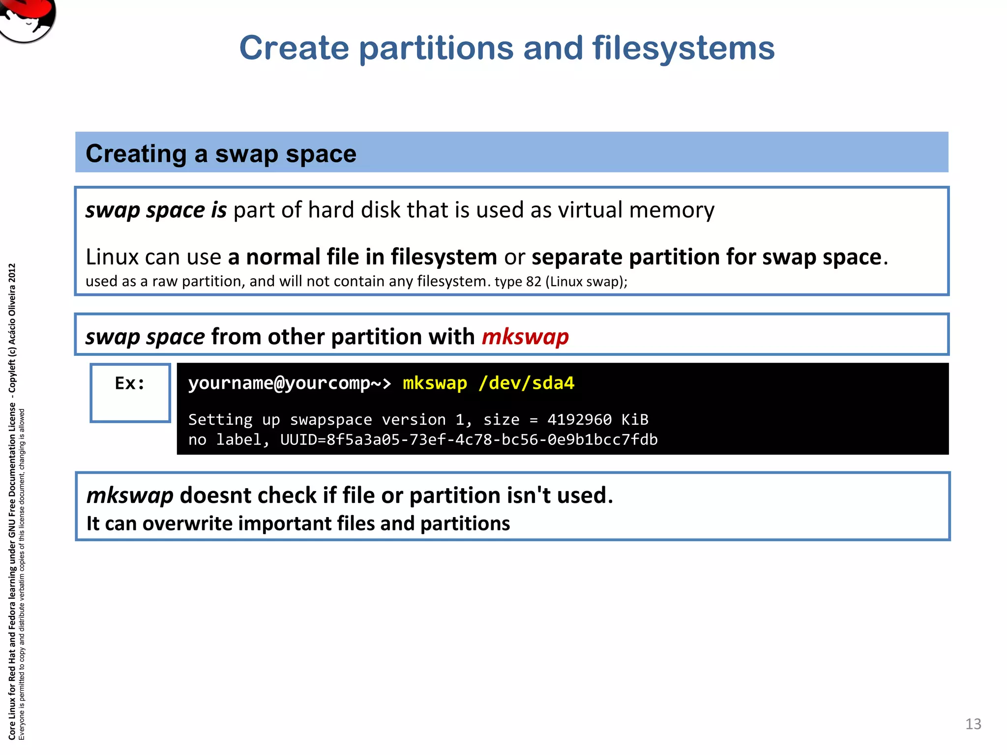 CoreLinuxforRedHatandFedoralearningunderGNUFreeDocumentationLicense-Copyleft(c)AcácioOliveira2012
Everyoneispermittedtocopyanddistributeverbatimcopiesofthislicensedocument,changingisallowed
Creating a swap space
13
swap space from other partition with mkswap
Ex: yourname@yourcomp~> mkswap /dev/sda4
Setting up swapspace version 1, size = 4192960 KiB
no label, UUID=8f5a3a05-73ef-4c78-bc56-0e9b1bcc7fdb
mkswap doesnt check if file or partition isn't used.
It can overwrite important files and partitions
swap space is part of hard disk that is used as virtual memory
Linux can use a normal file in filesystem or separate partition for swap space.
used as a raw partition, and will not contain any filesystem. type 82 (Linux swap);
Create partitions and filesystems
 