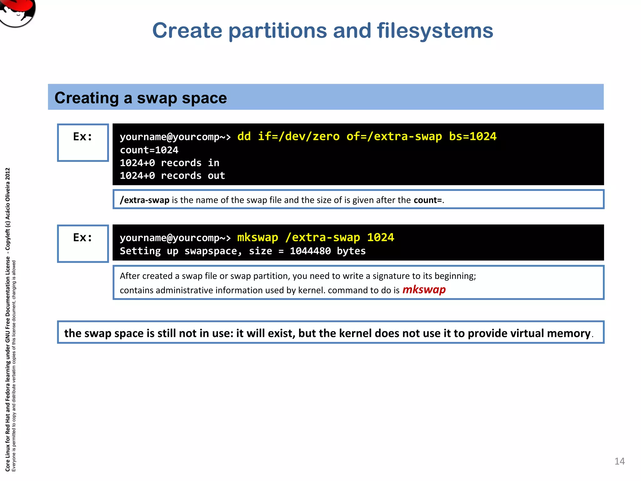 CoreLinuxforRedHatandFedoralearningunderGNUFreeDocumentationLicense-Copyleft(c)AcácioOliveira2012
Everyoneispermittedtocopyanddistributeverbatimcopiesofthislicensedocument,changingisallowed
Creating a swap space
14
Ex: yourname@yourcomp~> dd if=/dev/zero of=/extra-swap bs=1024
count=1024
1024+0 records in
1024+0 records out
/extra-swap is the name of the swap file and the size of is given after the count=.
yourname@yourcomp~> mkswap /extra-swap 1024
Setting up swapspace, size = 1044480 bytes
After created a swap file or swap partition, you need to write a signature to its beginning;
contains administrative information used by kernel. command to do is mkswap
Ex:
the swap space is still not in use: it will exist, but the kernel does not use it to provide virtual memory.
Create partitions and filesystems
 