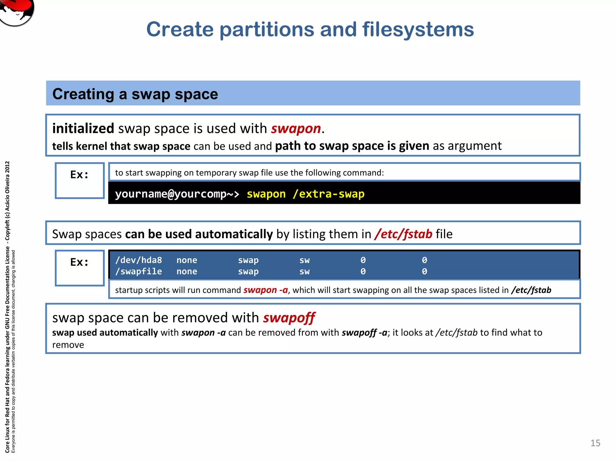 CoreLinuxforRedHatandFedoralearningunderGNUFreeDocumentationLicense-Copyleft(c)AcácioOliveira2012
Everyoneispermittedtocopyanddistributeverbatimcopiesofthislicensedocument,changingisallowed
Creating a swap space
15
initialized swap space is used with swapon.
tells kernel that swap space can be used and path to swap space is given as argument
Ex:
yourname@yourcomp~> swapon /extra-swap
to start swapping on temporary swap file use the following command:
/dev/hda8 none swap sw 0 0
/swapfile none swap sw 0 0
startup scripts will run command swapon -a, which will start swapping on all the swap spaces listed in /etc/fstab
Ex:
Swap spaces can be used automatically by listing them in /etc/fstab file
swap space can be removed with swapoff
swap used automatically with swapon -a can be removed from with swapoff -a; it looks at /etc/fstab to find what to
remove
Create partitions and filesystems
 