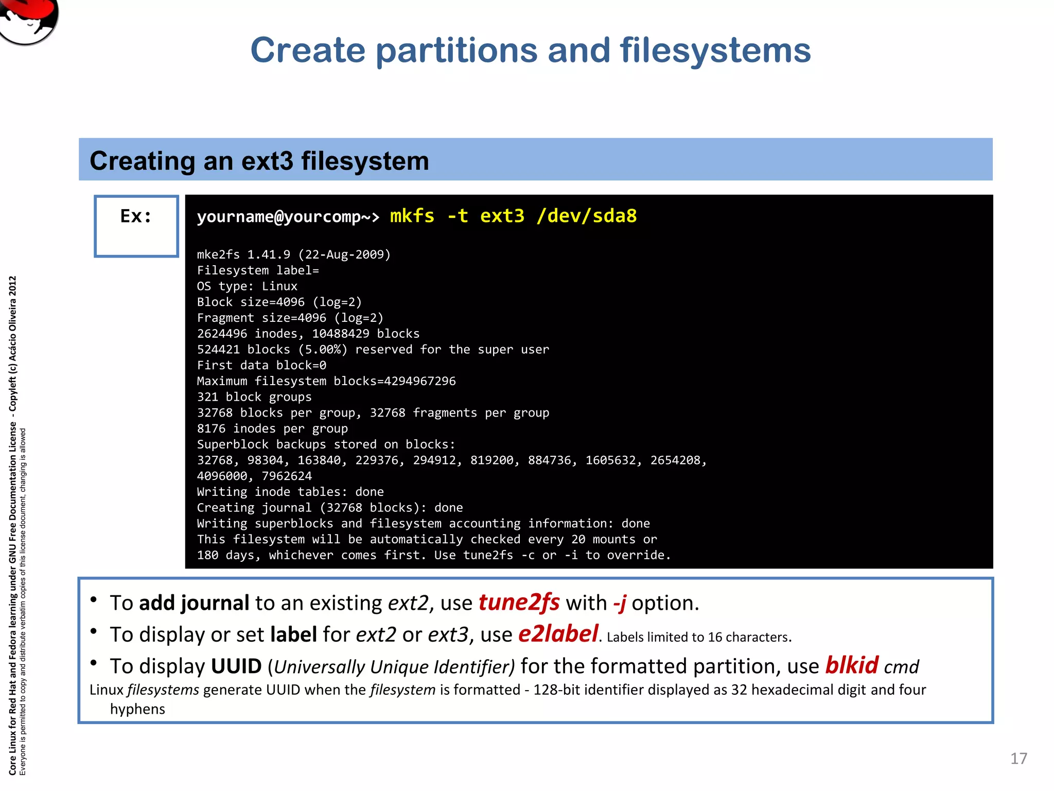 CoreLinuxforRedHatandFedoralearningunderGNUFreeDocumentationLicense-Copyleft(c)AcácioOliveira2012
Everyoneispermittedtocopyanddistributeverbatimcopiesofthislicensedocument,changingisallowed
Creating an ext3 filesystem
17
Ex: yourname@yourcomp~> mkfs -t ext3 /dev/sda8
mke2fs 1.41.9 (22-Aug-2009)
Filesystem label=
OS type: Linux
Block size=4096 (log=2)
Fragment size=4096 (log=2)
2624496 inodes, 10488429 blocks
524421 blocks (5.00%) reserved for the super user
First data block=0
Maximum filesystem blocks=4294967296
321 block groups
32768 blocks per group, 32768 fragments per group
8176 inodes per group
Superblock backups stored on blocks:
32768, 98304, 163840, 229376, 294912, 819200, 884736, 1605632, 2654208,
4096000, 7962624
Writing inode tables: done
Creating journal (32768 blocks): done
Writing superblocks and filesystem accounting information: done
This filesystem will be automatically checked every 20 mounts or
180 days, whichever comes first. Use tune2fs -c or -i to override.
• To add journal to an existing ext2, use tune2fs with -j option.
• To display or set label for ext2 or ext3, use e2label. Labels limited to 16 characters.
• To display UUID (Universally Unique Identifier) for the formatted partition, use blkid cmd
Linux filesystems generate UUID when the filesystem is formatted - 128-bit identifier displayed as 32 hexadecimal digit and four
hyphens
Create partitions and filesystems
 