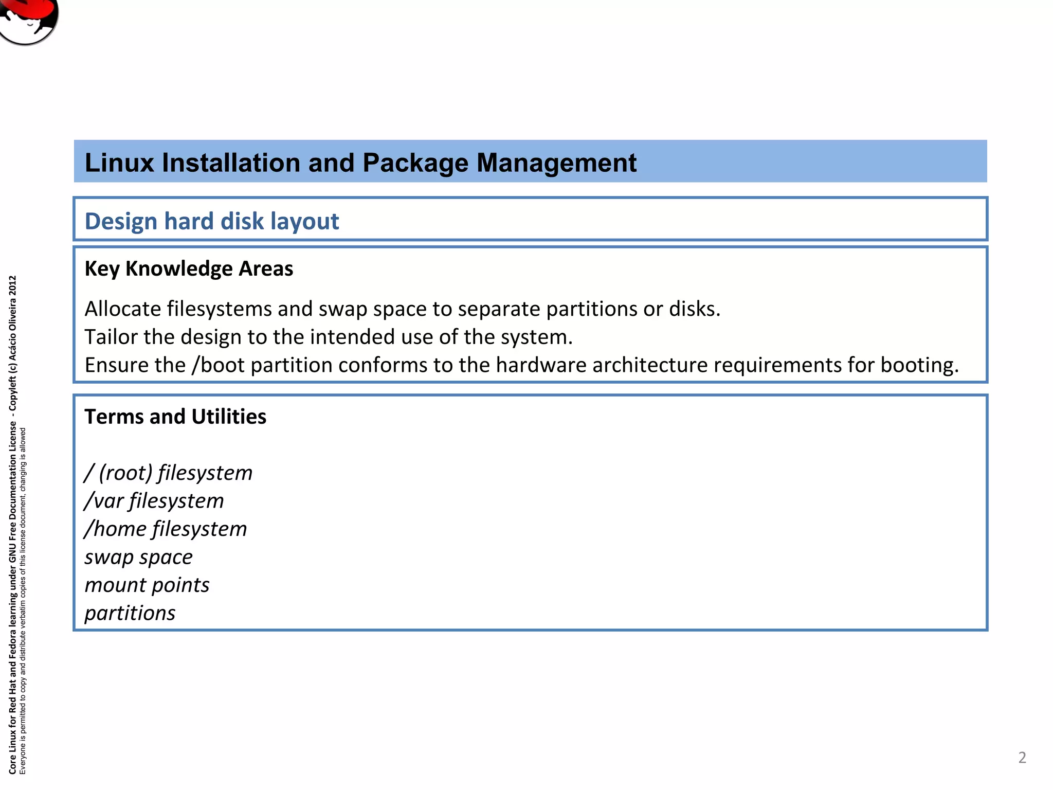 CoreLinuxforRedHatandFedoralearningunderGNUFreeDocumentationLicense-Copyleft(c)AcácioOliveira2012
Everyoneispermittedtocopyanddistributeverbatimcopiesofthislicensedocument,changingisallowed
Key Knowledge Areas
Allocate filesystems and swap space to separate partitions or disks.
Tailor the design to the intended use of the system.
Ensure the /boot partition conforms to the hardware architecture requirements for booting.
Linux Installation and Package Management
Design hard disk layout
Terms and Utilities
/ (root) filesystem
/var filesystem
/home filesystem
swap space
mount points
partitions
2
 