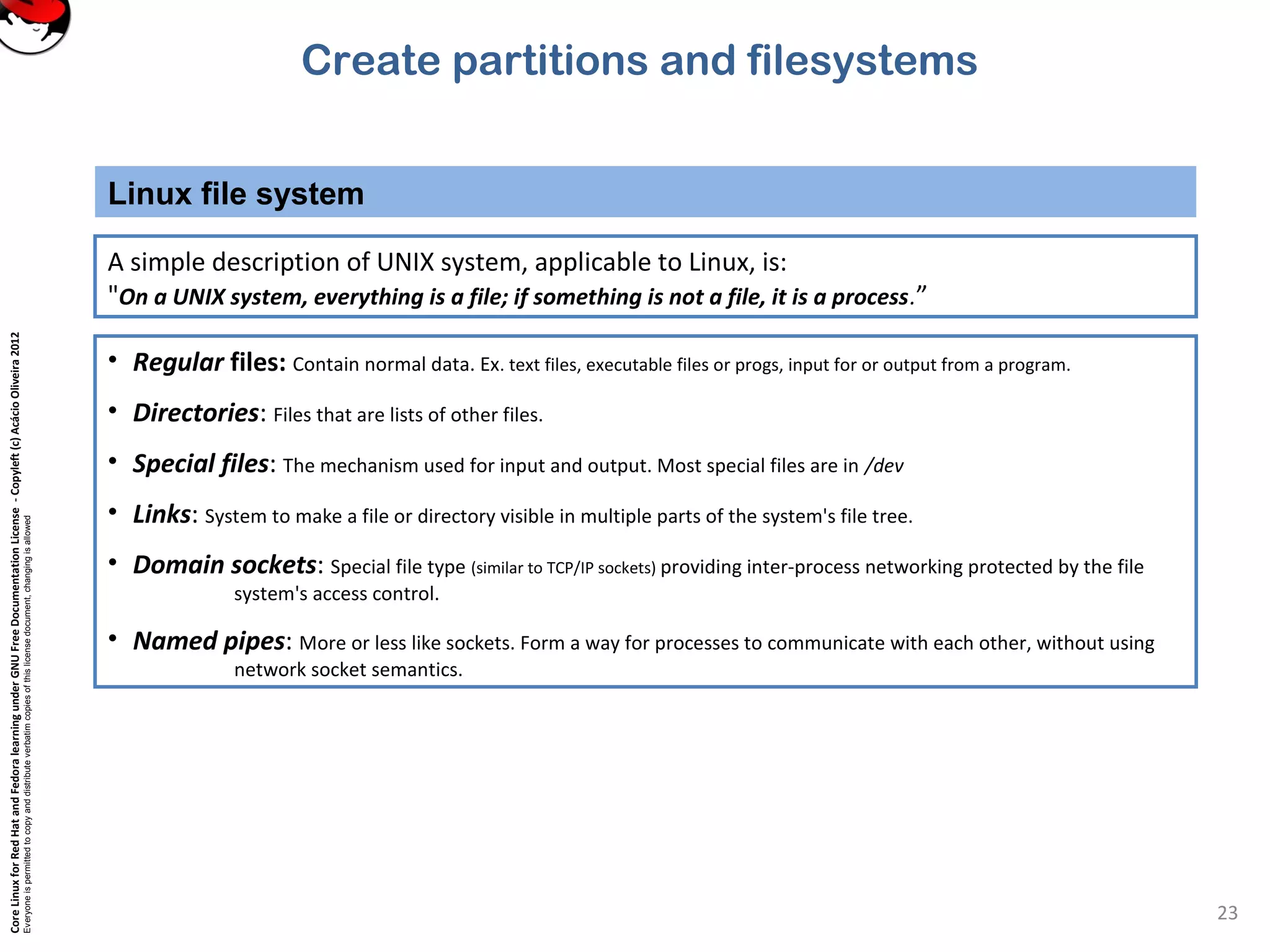 CoreLinuxforRedHatandFedoralearningunderGNUFreeDocumentationLicense-Copyleft(c)AcácioOliveira2012
Everyoneispermittedtocopyanddistributeverbatimcopiesofthislicensedocument,changingisallowed
Linux file system
23
A simple description of UNIX system, applicable to Linux, is:
"On a UNIX system, everything is a file; if something is not a file, it is a process.”
• Regular files: Contain normal data. Ex. text files, executable files or progs, input for or output from a program.
• Directories: Files that are lists of other files.
• Special files: The mechanism used for input and output. Most special files are in /dev
• Links: System to make a file or directory visible in multiple parts of the system's file tree.
• Domain sockets: Special file type (similar to TCP/IP sockets) providing inter-process networking protected by the file
system's access control.
• Named pipes: More or less like sockets. Form a way for processes to communicate with each other, without using
network socket semantics.
Create partitions and filesystems
 