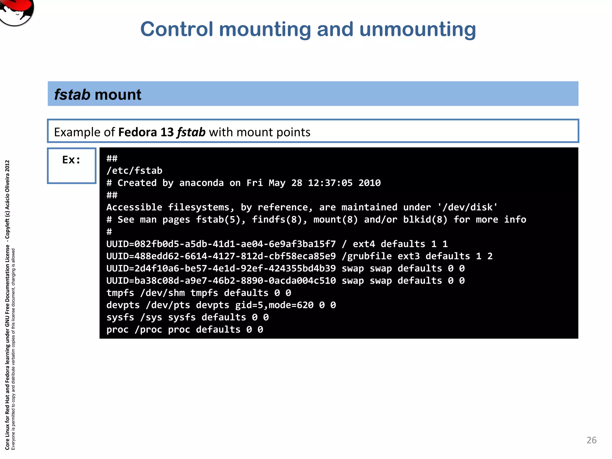 CoreLinuxforRedHatandFedoralearningunderGNUFreeDocumentationLicense-Copyleft(c)AcácioOliveira2012
Everyoneispermittedtocopyanddistributeverbatimcopiesofthislicensedocument,changingisallowed
fstab mount
26
Ex: ##
/etc/fstab
# Created by anaconda on Fri May 28 12:37:05 2010
##
Accessible filesystems, by reference, are maintained under '/dev/disk'
# See man pages fstab(5), findfs(8), mount(8) and/or blkid(8) for more info
#
UUID=082fb0d5-a5db-41d1-ae04-6e9af3ba15f7 / ext4 defaults 1 1
UUID=488edd62-6614-4127-812d-cbf58eca85e9 /grubfile ext3 defaults 1 2
UUID=2d4f10a6-be57-4e1d-92ef-424355bd4b39 swap swap defaults 0 0
UUID=ba38c08d-a9e7-46b2-8890-0acda004c510 swap swap defaults 0 0
tmpfs /dev/shm tmpfs defaults 0 0
devpts /dev/pts devpts gid=5,mode=620 0 0
sysfs /sys sysfs defaults 0 0
proc /proc proc defaults 0 0
Example of Fedora 13 fstab with mount points
Control mounting and unmounting
 
