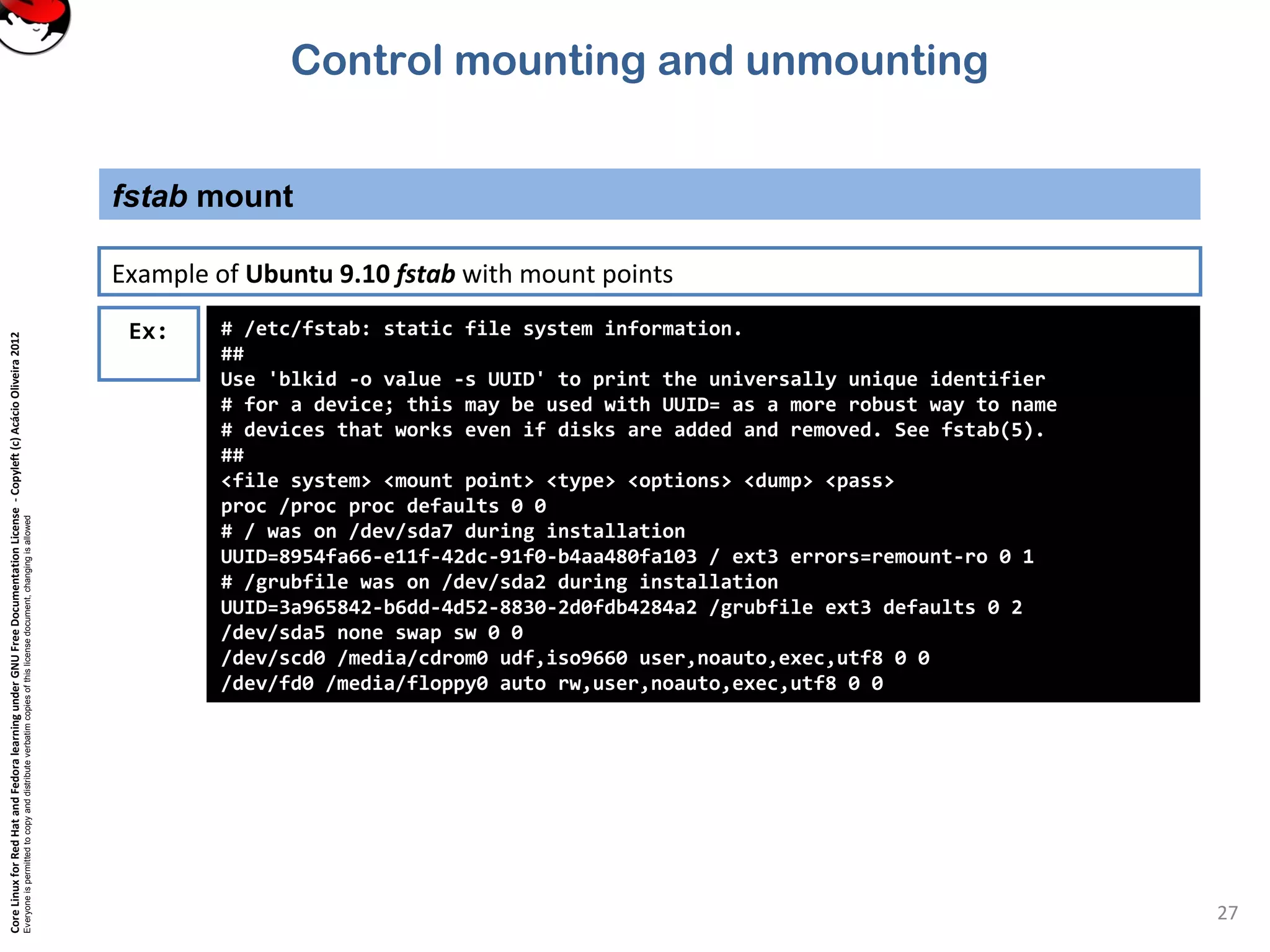 CoreLinuxforRedHatandFedoralearningunderGNUFreeDocumentationLicense-Copyleft(c)AcácioOliveira2012
Everyoneispermittedtocopyanddistributeverbatimcopiesofthislicensedocument,changingisallowed
fstab mount
27
Ex: # /etc/fstab: static file system information.
##
Use 'blkid -o value -s UUID' to print the universally unique identifier
# for a device; this may be used with UUID= as a more robust way to name
# devices that works even if disks are added and removed. See fstab(5).
##
<file system> <mount point> <type> <options> <dump> <pass>
proc /proc proc defaults 0 0
# / was on /dev/sda7 during installation
UUID=8954fa66-e11f-42dc-91f0-b4aa480fa103 / ext3 errors=remount-ro 0 1
# /grubfile was on /dev/sda2 during installation
UUID=3a965842-b6dd-4d52-8830-2d0fdb4284a2 /grubfile ext3 defaults 0 2
/dev/sda5 none swap sw 0 0
/dev/scd0 /media/cdrom0 udf,iso9660 user,noauto,exec,utf8 0 0
/dev/fd0 /media/floppy0 auto rw,user,noauto,exec,utf8 0 0
Example of Ubuntu 9.10 fstab with mount points
Control mounting and unmounting
 