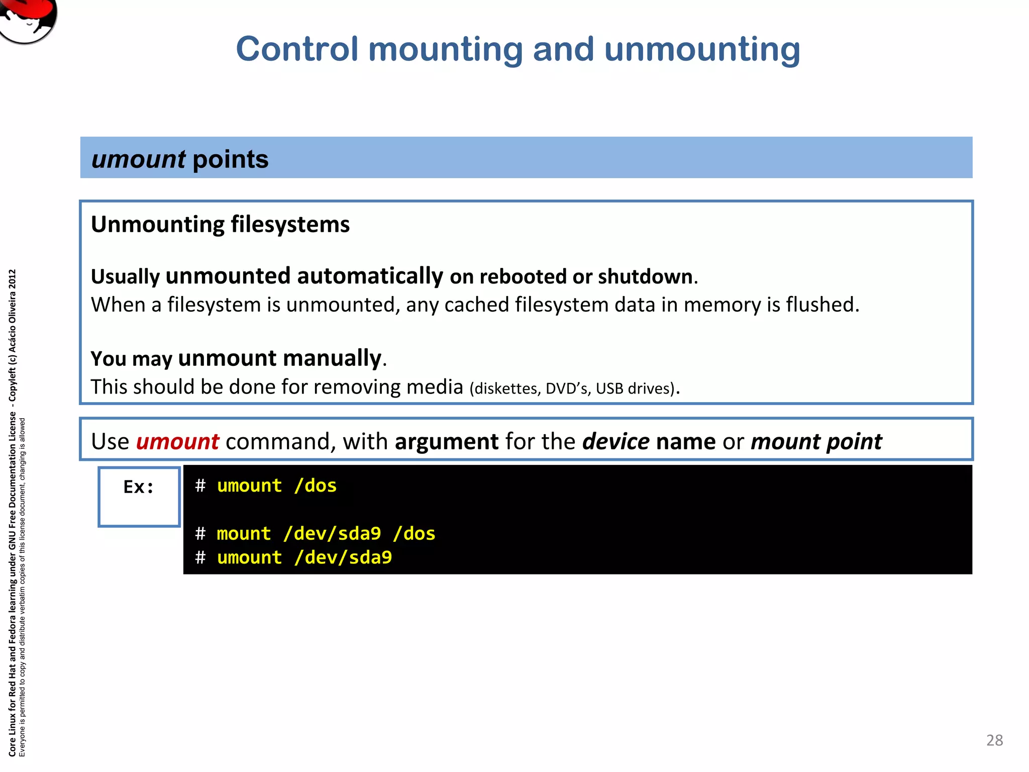 CoreLinuxforRedHatandFedoralearningunderGNUFreeDocumentationLicense-Copyleft(c)AcácioOliveira2012
Everyoneispermittedtocopyanddistributeverbatimcopiesofthislicensedocument,changingisallowed
umount points
28
Unmounting filesystems
Usually unmounted automatically on rebooted or shutdown.
When a filesystem is unmounted, any cached filesystem data in memory is flushed.
You may unmount manually.
This should be done for removing media (diskettes, DVD’s, USB drives).
Ex: # umount /dos
# mount /dev/sda9 /dos
# umount /dev/sda9
Use umount command, with argument for the device name or mount point
Control mounting and unmounting
 