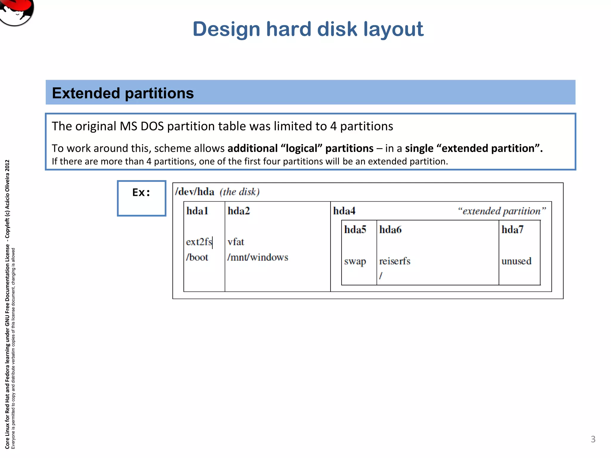 CoreLinuxforRedHatandFedoralearningunderGNUFreeDocumentationLicense-Copyleft(c)AcácioOliveira2012
Everyoneispermittedtocopyanddistributeverbatimcopiesofthislicensedocument,changingisallowed
Extended partitions
3
The original MS DOS partition table was limited to 4 partitions
To work around this, scheme allows additional “logical” partitions – in a single “extended partition”.
If there are more than 4 partitions, one of the first four partitions will be an extended partition.
Ex:
Design hard disk layout
 