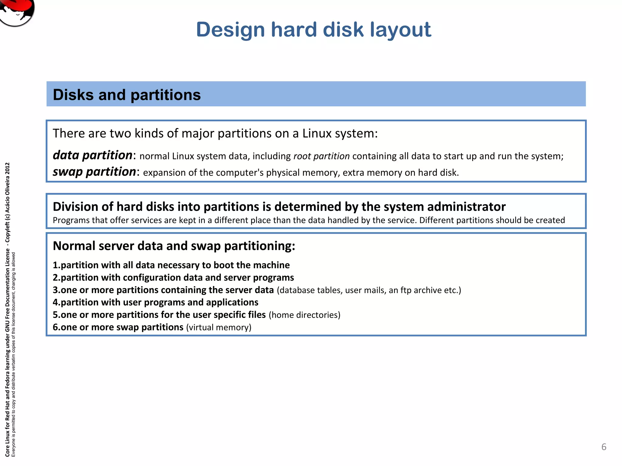 CoreLinuxforRedHatandFedoralearningunderGNUFreeDocumentationLicense-Copyleft(c)AcácioOliveira2012
Everyoneispermittedtocopyanddistributeverbatimcopiesofthislicensedocument,changingisallowed
Disks and partitions
6
There are two kinds of major partitions on a Linux system:
data partition: normal Linux system data, including root partition containing all data to start up and run the system;
swap partition: expansion of the computer's physical memory, extra memory on hard disk.
Normal server data and swap partitioning:
1.partition with all data necessary to boot the machine
2.partition with configuration data and server programs
3.one or more partitions containing the server data (database tables, user mails, an ftp archive etc.)
4.partition with user programs and applications
5.one or more partitions for the user specific files (home directories)
6.one or more swap partitions (virtual memory)
Division of hard disks into partitions is determined by the system administrator
Programs that offer services are kept in a different place than the data handled by the service. Different partitions should be created
Design hard disk layout
 
