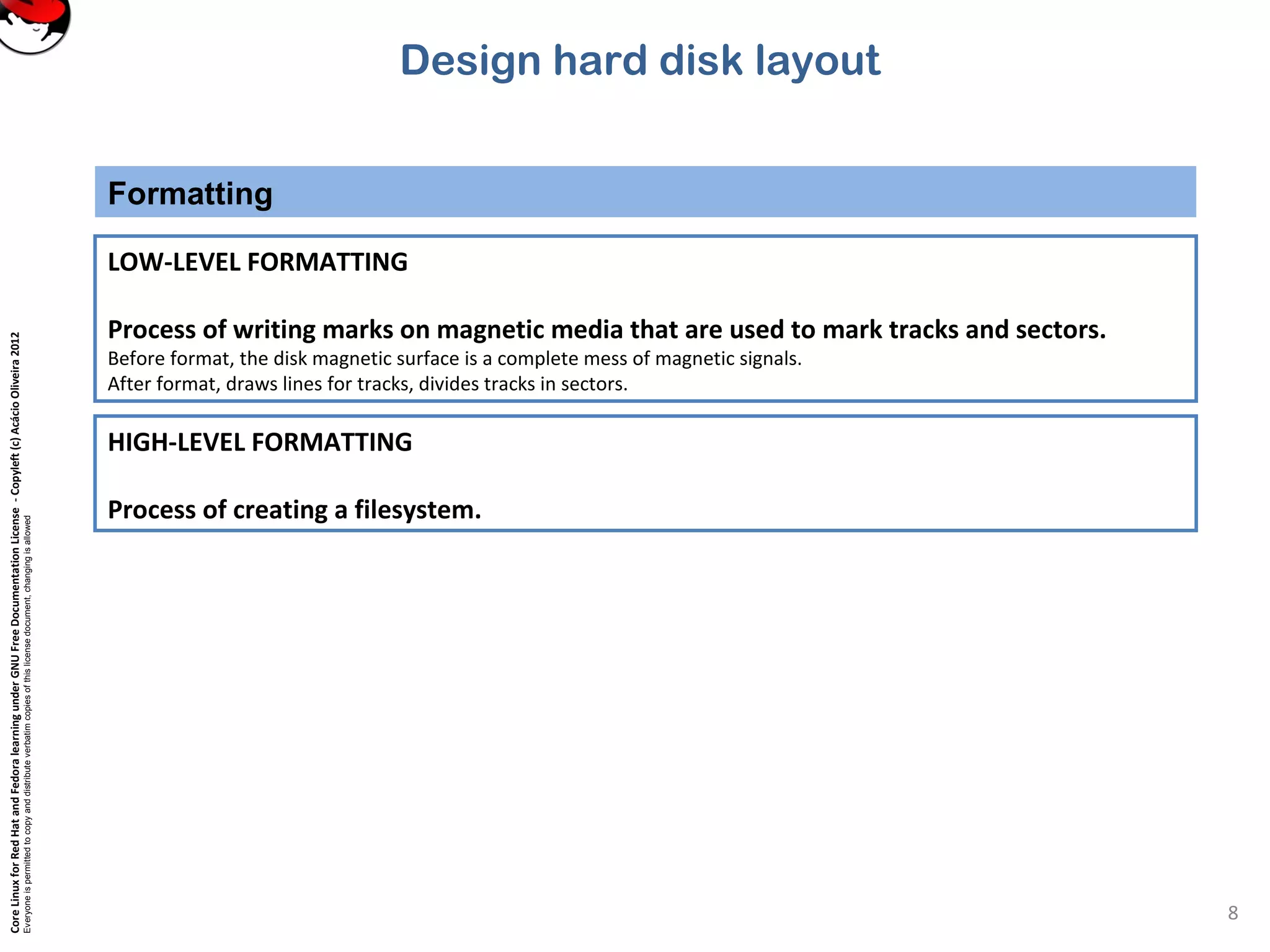 CoreLinuxforRedHatandFedoralearningunderGNUFreeDocumentationLicense-Copyleft(c)AcácioOliveira2012
Everyoneispermittedtocopyanddistributeverbatimcopiesofthislicensedocument,changingisallowed
Design hard disk layout
Formatting
8
LOW-LEVEL FORMATTING
Process of writing marks on magnetic media that are used to mark tracks and sectors.
Before format, the disk magnetic surface is a complete mess of magnetic signals.
After format, draws lines for tracks, divides tracks in sectors.
HIGH-LEVEL FORMATTING
Process of creating a filesystem.
 