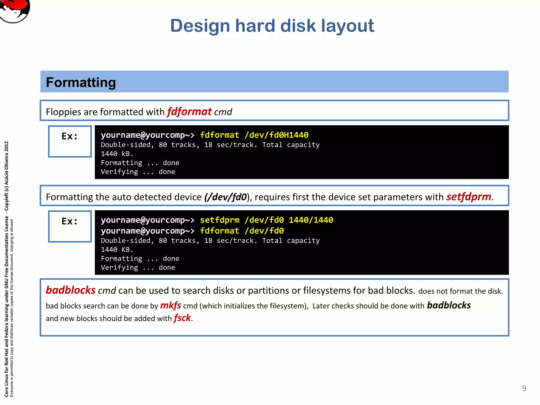 CoreLinuxforRedHatandFedoralearningunderGNUFreeDocumentationLicense-Copyleft(c)AcácioOliveira2012
Everyoneispermittedtocopyanddistributeverbatimcopiesofthislicensedocument,changingisallowed
Formatting
9
Floppies are formatted with fdformat cmd
Ex: yourname@yourcomp~> fdformat /dev/fd0H1440
Double-sided, 80 tracks, 18 sec/track. Total capacity
1440 kB.
Formatting ... done
Verifying ... done
Formatting the auto detected device (/dev/fd0), requires first the device set parameters with setfdprm.
Ex: yourname@yourcomp~> setfdprm /dev/fd0 1440/1440
yourname@yourcomp~> fdformat /dev/fd0
Double-sided, 80 tracks, 18 sec/track. Total capacity
1440 KB.
Formatting ... done
Verifying ... done
badblocks cmd can be used to search disks or partitions or filesystems for bad blocks. does not format the disk.
bad blocks search can be done by mkfs cmd (which initializes the filesystem), Later checks should be done with badblocks
and new blocks should be added with fsck.
Design hard disk layout
 