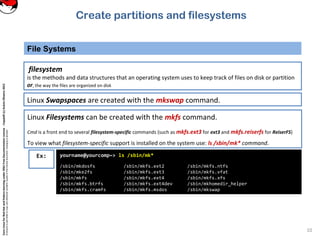 CoreLinuxforRedHatandFedoralearningunderGNUFreeDocumentationLicense-Copyleft(c)AcácioOliveira2012
Everyoneispermittedtocopyanddistributeverbatimcopiesofthislicensedocument,changingisallowed
File Systems
10
filesystem
is the methods and data structures that an operating system uses to keep track of files on disk or partition
or, the way the files are organized on disk
Linux Filesystems can be created with the mkfs command.
Cmd is a front end to several filesystem-specific commands (such as mkfs.ext3 for ext3 and mkfs.reiserfs for ReiserFS)
To view what filesystem-specific support is installed on the system use: ls /sbin/mk* command.
Linux Swapspaces are created with the mkswap command.
Ex: yourname@yourcomp~> ls /sbin/mk*
/sbin/mkdosfs /sbin/mkfs.ext2 /sbin/mkfs.ntfs
/sbin/mke2fs /sbin/mkfs.ext3 /sbin/mkfs.vfat
/sbin/mkfs /sbin/mkfs.ext4 /sbin/mkfs.xfs
/sbin/mkfs.btrfs /sbin/mkfs.ext4dev /sbin/mkhomedir_helper
/sbin/mkfs.cramfs /sbin/mkfs.msdos /sbin/mkswap
Create partitions and filesystems
 