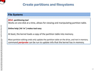 CoreLinuxforRedHatandFedoralearningunderGNUFreeDocumentationLicense-Copyleft(c)AcácioOliveira2012
Everyoneispermittedtocopyanddistributeverbatimcopiesofthislicensedocument,changingisallowed
File Systems
12
fdisk: partitioning tool
Works on one disk at a time, allows for viewing and manipulating partition table.
Online help ( hit ‘m’ ) makes tool easy
At boot, the kernel loads a copy of the partition table into memory.
Most partition editing cmds only update the partition table on the drive, and not in memory.
command partprobe can be run to update info that the kernel has in memory.
Create partitions and filesystems
 