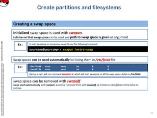 CoreLinuxforRedHatandFedoralearningunderGNUFreeDocumentationLicense-Copyleft(c)AcácioOliveira2012
Everyoneispermittedtocopyanddistributeverbatimcopiesofthislicensedocument,changingisallowed
Creating a swap space
15
initialized swap space is used with swapon.
tells kernel that swap space can be used and path to swap space is given as argument
Ex:
yourname@yourcomp~> swapon /extra-swap
to start swapping on temporary swap file use the following command:
/dev/hda8 none swap sw 0 0
/swapfile none swap sw 0 0
startup scripts will run command swapon -a, which will start swapping on all the swap spaces listed in /etc/fstab
Ex:
Swap spaces can be used automatically by listing them in /etc/fstab file
swap space can be removed with swapoff
swap used automatically with swapon -a can be removed from with swapoff -a; it looks at /etc/fstab to find what to
remove
Create partitions and filesystems
 