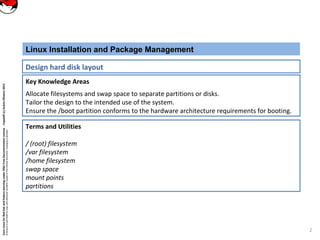 CoreLinuxforRedHatandFedoralearningunderGNUFreeDocumentationLicense-Copyleft(c)AcácioOliveira2012
Everyoneispermittedtocopyanddistributeverbatimcopiesofthislicensedocument,changingisallowed
Key Knowledge Areas
Allocate filesystems and swap space to separate partitions or disks.
Tailor the design to the intended use of the system.
Ensure the /boot partition conforms to the hardware architecture requirements for booting.
Linux Installation and Package Management
Design hard disk layout
Terms and Utilities
/ (root) filesystem
/var filesystem
/home filesystem
swap space
mount points
partitions
2
 
