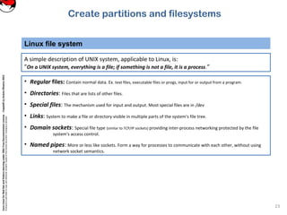 CoreLinuxforRedHatandFedoralearningunderGNUFreeDocumentationLicense-Copyleft(c)AcácioOliveira2012
Everyoneispermittedtocopyanddistributeverbatimcopiesofthislicensedocument,changingisallowed
Linux file system
23
A simple description of UNIX system, applicable to Linux, is:
"On a UNIX system, everything is a file; if something is not a file, it is a process.”
• Regular files: Contain normal data. Ex. text files, executable files or progs, input for or output from a program.
• Directories: Files that are lists of other files.
• Special files: The mechanism used for input and output. Most special files are in /dev
• Links: System to make a file or directory visible in multiple parts of the system's file tree.
• Domain sockets: Special file type (similar to TCP/IP sockets) providing inter-process networking protected by the file
system's access control.
• Named pipes: More or less like sockets. Form a way for processes to communicate with each other, without using
network socket semantics.
Create partitions and filesystems
 