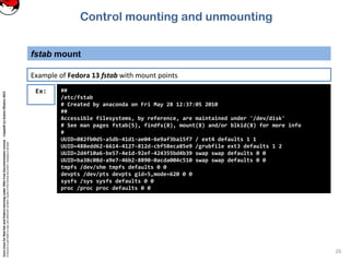 CoreLinuxforRedHatandFedoralearningunderGNUFreeDocumentationLicense-Copyleft(c)AcácioOliveira2012
Everyoneispermittedtocopyanddistributeverbatimcopiesofthislicensedocument,changingisallowed
fstab mount
26
Ex: ##
/etc/fstab
# Created by anaconda on Fri May 28 12:37:05 2010
##
Accessible filesystems, by reference, are maintained under '/dev/disk'
# See man pages fstab(5), findfs(8), mount(8) and/or blkid(8) for more info
#
UUID=082fb0d5-a5db-41d1-ae04-6e9af3ba15f7 / ext4 defaults 1 1
UUID=488edd62-6614-4127-812d-cbf58eca85e9 /grubfile ext3 defaults 1 2
UUID=2d4f10a6-be57-4e1d-92ef-424355bd4b39 swap swap defaults 0 0
UUID=ba38c08d-a9e7-46b2-8890-0acda004c510 swap swap defaults 0 0
tmpfs /dev/shm tmpfs defaults 0 0
devpts /dev/pts devpts gid=5,mode=620 0 0
sysfs /sys sysfs defaults 0 0
proc /proc proc defaults 0 0
Example of Fedora 13 fstab with mount points
Control mounting and unmounting
 