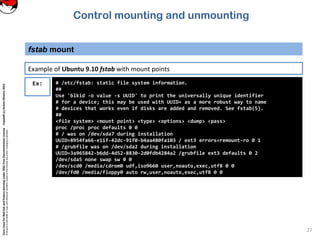 CoreLinuxforRedHatandFedoralearningunderGNUFreeDocumentationLicense-Copyleft(c)AcácioOliveira2012
Everyoneispermittedtocopyanddistributeverbatimcopiesofthislicensedocument,changingisallowed
fstab mount
27
Ex: # /etc/fstab: static file system information.
##
Use 'blkid -o value -s UUID' to print the universally unique identifier
# for a device; this may be used with UUID= as a more robust way to name
# devices that works even if disks are added and removed. See fstab(5).
##
<file system> <mount point> <type> <options> <dump> <pass>
proc /proc proc defaults 0 0
# / was on /dev/sda7 during installation
UUID=8954fa66-e11f-42dc-91f0-b4aa480fa103 / ext3 errors=remount-ro 0 1
# /grubfile was on /dev/sda2 during installation
UUID=3a965842-b6dd-4d52-8830-2d0fdb4284a2 /grubfile ext3 defaults 0 2
/dev/sda5 none swap sw 0 0
/dev/scd0 /media/cdrom0 udf,iso9660 user,noauto,exec,utf8 0 0
/dev/fd0 /media/floppy0 auto rw,user,noauto,exec,utf8 0 0
Example of Ubuntu 9.10 fstab with mount points
Control mounting and unmounting
 