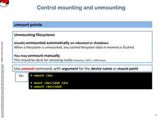CoreLinuxforRedHatandFedoralearningunderGNUFreeDocumentationLicense-Copyleft(c)AcácioOliveira2012
Everyoneispermittedtocopyanddistributeverbatimcopiesofthislicensedocument,changingisallowed
umount points
28
Unmounting filesystems
Usually unmounted automatically on rebooted or shutdown.
When a filesystem is unmounted, any cached filesystem data in memory is flushed.
You may unmount manually.
This should be done for removing media (diskettes, DVD’s, USB drives).
Ex: # umount /dos
# mount /dev/sda9 /dos
# umount /dev/sda9
Use umount command, with argument for the device name or mount point
Control mounting and unmounting
 