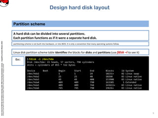 CoreLinuxforRedHatandFedoralearningunderGNUFreeDocumentationLicense-Copyleft(c)AcácioOliveira2012
Everyoneispermittedtocopyanddistributeverbatimcopiesofthislicensedocument,changingisallowed
Partition scheme
5
Linux disk partition scheme table identifies the blocks for disks and partitions (use fdisk –l to see it)
A hard disk can be divided into several partitions.
Each partition functions as if it were a separate hard disk.
partitioning scheme is not built into hardware, or into BIOS. It is only a convention that many operating systems follow.
Ex: $ fdisk -l /dev/hda
Disk /dev/hda: 15 heads, 57 sectors, 790 cylinders
Units = cylinders of 855 * 512 bytes
Device Boot Begin Start End Blocks Id System
/dev/hda1 1 1 24 10231+ 82 Linux swap
/dev/hda2 25 25 48 10260 83 Linux native
/dev/hda3 49 49 408 153900 83 Linux native
/dev/hda4 409 409 790 163305 5 Extended
/dev/hda5 409 409 744 143611+ 83 Linux native
/dev/hda6 745 745 790 19636+ 83 Linux native
Design hard disk layout
 