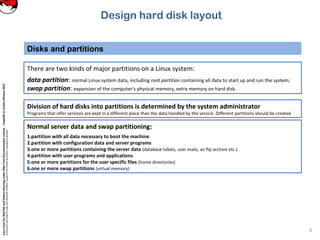 CoreLinuxforRedHatandFedoralearningunderGNUFreeDocumentationLicense-Copyleft(c)AcácioOliveira2012
Everyoneispermittedtocopyanddistributeverbatimcopiesofthislicensedocument,changingisallowed
Disks and partitions
6
There are two kinds of major partitions on a Linux system:
data partition: normal Linux system data, including root partition containing all data to start up and run the system;
swap partition: expansion of the computer's physical memory, extra memory on hard disk.
Normal server data and swap partitioning:
1.partition with all data necessary to boot the machine
2.partition with configuration data and server programs
3.one or more partitions containing the server data (database tables, user mails, an ftp archive etc.)
4.partition with user programs and applications
5.one or more partitions for the user specific files (home directories)
6.one or more swap partitions (virtual memory)
Division of hard disks into partitions is determined by the system administrator
Programs that offer services are kept in a different place than the data handled by the service. Different partitions should be created
Design hard disk layout
 