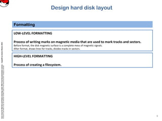 CoreLinuxforRedHatandFedoralearningunderGNUFreeDocumentationLicense-Copyleft(c)AcácioOliveira2012
Everyoneispermittedtocopyanddistributeverbatimcopiesofthislicensedocument,changingisallowed
Design hard disk layout
Formatting
8
LOW-LEVEL FORMATTING
Process of writing marks on magnetic media that are used to mark tracks and sectors.
Before format, the disk magnetic surface is a complete mess of magnetic signals.
After format, draws lines for tracks, divides tracks in sectors.
HIGH-LEVEL FORMATTING
Process of creating a filesystem.
 
