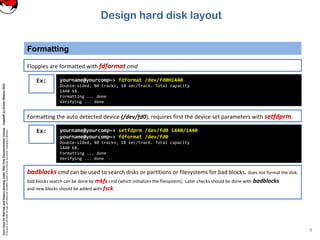 CoreLinuxforRedHatandFedoralearningunderGNUFreeDocumentationLicense-Copyleft(c)AcácioOliveira2012
Everyoneispermittedtocopyanddistributeverbatimcopiesofthislicensedocument,changingisallowed
Formatting
9
Floppies are formatted with fdformat cmd
Ex: yourname@yourcomp~> fdformat /dev/fd0H1440
Double-sided, 80 tracks, 18 sec/track. Total capacity
1440 kB.
Formatting ... done
Verifying ... done
Formatting the auto detected device (/dev/fd0), requires first the device set parameters with setfdprm.
Ex: yourname@yourcomp~> setfdprm /dev/fd0 1440/1440
yourname@yourcomp~> fdformat /dev/fd0
Double-sided, 80 tracks, 18 sec/track. Total capacity
1440 KB.
Formatting ... done
Verifying ... done
badblocks cmd can be used to search disks or partitions or filesystems for bad blocks. does not format the disk.
bad blocks search can be done by mkfs cmd (which initializes the filesystem), Later checks should be done with badblocks
and new blocks should be added with fsck.
Design hard disk layout
 