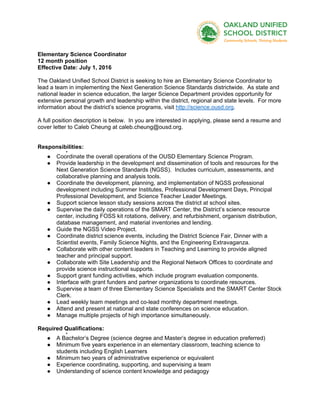 Elementary Science Coordinator
12 month position
Effective Date: July 1, 2016
The Oakland Unified School District is seeking to hire an Elementary Science Coordinator to
lead a team in implementing the Next Generation Science Standards districtwide. As state and
national leader in science education, the larger Science Department provides opportunity for
extensive personal growth and leadership within the district, regional and state levels. For more
information about the district’s science programs, visit http://science.ousd.org.
A full position description is below. In you are interested in applying, please send a resume and
cover letter to Caleb Cheung at caleb.cheung@ousd.org.
Responsibilities:
●
● Coordinate the overall operations of the OUSD Elementary Science Program.
● Provide leadership in the development and dissemination of tools and resources for the
Next Generation Science Standards (NGSS). Includes curriculum, assessments, and
collaborative planning and analysis tools.
● Coordinate the development, planning, and implementation of NGSS professional
development including Summer Institutes, Professional Development Days, Principal
Professional Development, and Science Teacher Leader Meetings.
● Support science lesson study sessions across the district at school sites.
● Supervise the daily operations of the SMART Center, the District’s science resource
center, including FOSS kit rotations, delivery, and refurbishment, organism distribution,
database management, and material inventories and lending.
● Guide the NGSS Video Project.
● Coordinate district science events, including the District Science Fair, Dinner with a
Scientist events, Family Science Nights, and the Engineering Extravaganza.
● Collaborate with other content leaders in Teaching and Learning to provide aligned
teacher and principal support.
● Collaborate with Site Leadership and the Regional Network Offices to coordinate and
provide science instructional supports.
● Support grant funding activities, which include program evaluation components.
● Interface with grant funders and partner organizations to coordinate resources.
● Supervise a team of three Elementary Science Specialists and the SMART Center Stock
Clerk.
● Lead weekly team meetings and co-lead monthly department meetings.
● Attend and present at national and state conferences on science education.
● Manage multiple projects of high importance simultaneously.
Required Qualifications:
●
● A Bachelor’s Degree (science degree and Master’s degree in education preferred)
● Minimum five years experience in an elementary classroom, teaching science to
students including English Learners
● Minimum two years of administrative experience or equivalent
● Experience coordinating, supporting, and supervising a team
● Understanding of science content knowledge and pedagogy
 