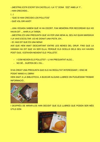 - (MESTRA) ESTÀ ESCRIT EN CASTELLÀ, I LA “C” SONA “ZZZ” AMB LA “I”...
- HAN CRECIIIDO...
(...)
- “QUE SI HAN CRECIDO LOS POLLITOS”
- QUÈ VOL DIR AIXÒ?
...UNA VEGADA SABEM QUÈ HI HA ESCRIT, FAN MEMÒRIA PER RECORDAR QUI HO
HAVIA DIT ... AHIR A LA TARDA.
- (MESTRA) ÉS UNA PREGUNTA QUE VA FER UNA NENA AL SEU AVI QUAN MARXAVA
I LA VAIG ESCOLTAR. US HE DONAT UNA PISTA, EH...
- SÍ, HAS DIT QUE ÉS UNA NENA!
AIXÍ QUE HEM ANAT DESCARTANT ENTRE LES NENES DEL GRUP, FINS QUE LA
HANNAH HA DIT QUE VA SER ELLA, PERQUÈ ELS OCELLS DELS SEU AVI HAVIEN
POST OUS, I ESTAVEN NEIXENT ELS “POLLETS”.
- I COM NEIXEN ELS POLLETS? – LI HA PREGUNTAT ALGÚ...
- NO SÉ... SURTEN DE L’OU...
S’HA CREAT UNA PREGUNTA QUE ELS HA RESULTAT INTERESSANT, I ENS HE
POSAT MANS A L’OBRA!
HEM ANAT A LA BIBLIOTECA, A BUSCAR ALGUNS LLIBRES ON PUGUÉSSIM TROBAR
INFORMACIÓ...
I DESPRÉS DE MIRAR-LOS HAN DECIDIT QUE ELS LLIBRES QUE PODEN SER MÉS
ÚTILS SÓN
 