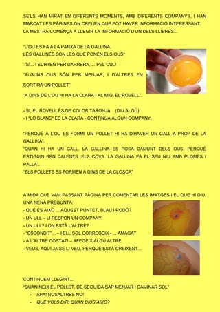SE'LS HAN MIRAT EN DIFERENTS MOMENTS, AMB DIFERENTS COMPANYS, I HAN
MARCAT LES PÀGINES ON CREUEN QUE POT HAVER INFORMACIÓ INTERESSANT.
LA MESTRA COMENÇA A LLEGIR LA INFORMACIÓ D’UN DELS LLIBRES...
“L’OU ES FA A LA PANXA DE LA GALLINA.
LES GALLINES SÓN LES QUE PONEN ELS OUS”
- SÍ... I SURTEN PER DARRERA, ... PEL CUL!
“ALGUNS OUS SÓN PER MENJAR, I D’ALTRES EN
SORTIRÀ UN POLLET”
“A DINS DE L’OU HI HA LA CLARA I AL MIG, EL ROVELL”.
- SI, EL ROVELL ÉS DE COLOR TARONJA... (DIU ALGÚ)
- I "LO BLANC" ÉS LA CLARA - CONTINÚA ALGUN COMPANY.
“PERQUÈ A L’OU ES FORMI UN POLLET HI HA D’HAVER UN GALL A PROP DE LA
GALLINA”.
“QUAN HI HA UN GALL, LA GALLINA ES POSA DAMUNT DELS OUS, PERQUÈ
ESTIGUIN BEN CALENTS: ELS COVA. LA GALLINA FA EL SEU NIU AMB PLOMES I
PALLA”.
“ELS POLLETS ES FORMEN A DINS DE LA CLOSCA”
A MIDA QUE VAM PASSANT PÀGINA PER COMENTAR LES IMATGES I EL QUE HI DIU,
UNA NENA PREGUNTA:
- QUÈ ÉS AIXÒ ... AQUEST PUNTET, BLAU I RODÓ?
- UN ULL – LI RESPÓN UN COMPANY.
- UN ULL? I ON ESTÀ L’ALTRE?
- “ESCONDIT”... – I ELL SOL CORREGEIX - ... AMAGAT
- A L’ALTRE COSTAT! – AFEGEIX ALGÚ ALTRE
- VEUS, AQUÍ JA SE LI VEU, PERQUÈ ESTÀ CREIXENT...
CONTINUEM LLEGINT...
“QUAN NEIX EL POLLET, DE SEGUIDA SAP MENJAR I CAMINAR SOL”
- APA! NOSALTRES NO!
- QUÈ VOLS DIR, QUAN DIUS AIXÒ?
 