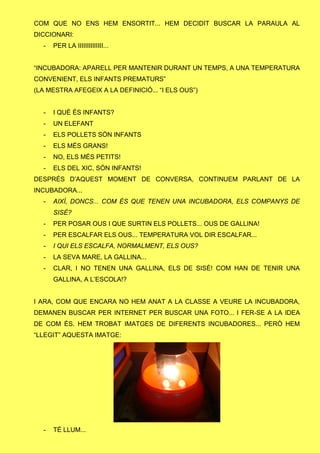 COM QUE NO ENS HEM ENSORTIT... HEM DECIDIT BUSCAR LA PARAULA AL
DICCIONARI:
- PER LA IIIIIIIIIIIIII...
“INCUBADORA: APARELL PER MANTENIR DURANT UN TEMPS, A UNA TEMPERATURA
CONVENIENT, ELS INFANTS PREMATURS”
(LA MESTRA AFEGEIX A LA DEFINICIÓ... “I ELS OUS”)
- I QUÈ ÉS INFANTS?
- UN ELEFANT
- ELS POLLETS SÓN INFANTS
- ELS MÉS GRANS!
- NO, ELS MÉS PETITS!
- ELS DEL XIC, SÓN INFANTS!
DESPRÉS D’AQUEST MOMENT DE CONVERSA, CONTINUEM PARLANT DE LA
INCUBADORA...
- AIXÍ, DONCS... COM ÉS QUE TENEN UNA INCUBADORA, ELS COMPANYS DE
SISÈ?
- PER POSAR OUS I QUE SURTIN ELS POLLETS... OUS DE GALLINA!
- PER ESCALFAR ELS OUS... TEMPERATURA VOL DIR ESCALFAR...
- I QUI ELS ESCALFA, NORMALMENT, ELS OUS?
- LA SEVA MARE, LA GALLINA...
- CLAR, I NO TENEN UNA GALLINA, ELS DE SISÈ! COM HAN DE TENIR UNA
GALLINA, A L’ESCOLA!?
I ARA, COM QUE ENCARA NO HEM ANAT A LA CLASSE A VEURE LA INCUBADORA,
DEMANEN BUSCAR PER INTERNET PER BUSCAR UNA FOTO... I FER-SE A LA IDEA
DE COM ÉS. HEM TROBAT IMATGES DE DIFERENTS INCUBADORES... PERÒ HEM
“LLEGIT” AQUESTA IMATGE:
- TÉ LLUM...
 