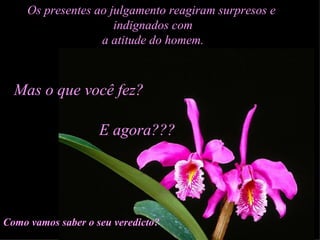 Os presentes ao julgamento reagiram surpresos e  indignados com a atitude do homem. Mas o que você fez? E agora??? Como vamos saber o seu veredicto? 
