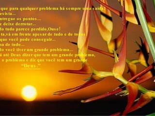 Saiba que para qualquer problema há sempre uma saída. Não desista... Não entregue os pontos... Não se deixe derrotar... Quando tudo parece perdido,Ouse! Persista,vá em frente apesar de tudo e de todos. Creia que você pode conseguir... E acima de tudo... Quando você tiver um grande problema... Não vá até Deus dizer que tem um grande problema, Vá até o problema e diz que você tem um grande  “ Deus.” 