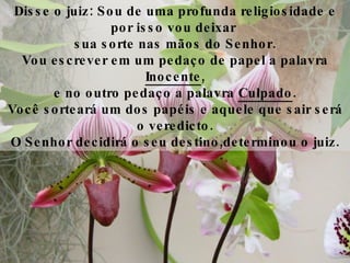 Disse o juiz: Sou de uma profunda religiosidade e por isso vou deixar  sua sorte nas mãos do Senhor. Vou escrever em um pedaço de papel a palavra  Inocente , e no outro pedaço a palavra  Culpado . Você sorteará um dos papéis e aquele que sair será o veredicto. O Senhor decidirá o seu destino,determinou o juiz. 