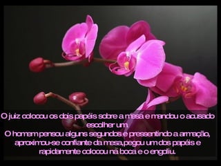 O juiz colocou os dois papéis sobre a mesa e mandou o acusado escolher um. O homem pensou alguns segundos e pressentindo a armação, aproximou-se confiante da mesa,pegou um dos papéis e rapidamente colocou na boca e o engoliu. 