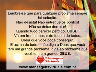 Lembre-se que para qualquer problema sempre há solução. Não desista! Não entregue os pontos! Não se deixe derrotar! Quando tudo parecer perdido,  OUSE !! Vá em frente apesar de tudo e de todos. Creia que você pode conseguir. E acima de tudo... não diga à Deus que você tem um grande problema, diga ao problema que você tem um grande  DEUS. www.mensagensvirtuais.com.br 