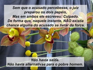 Sem que o acusado percebesse, o juiz preparou os dois papéis, Mas em ambos ele escreveu: Culpado. De forma que, naquele instante, NÃO existia chance alguma do acusado se livrar da forca. Não havia saída. Não havia alternativas para o pobre homem. 